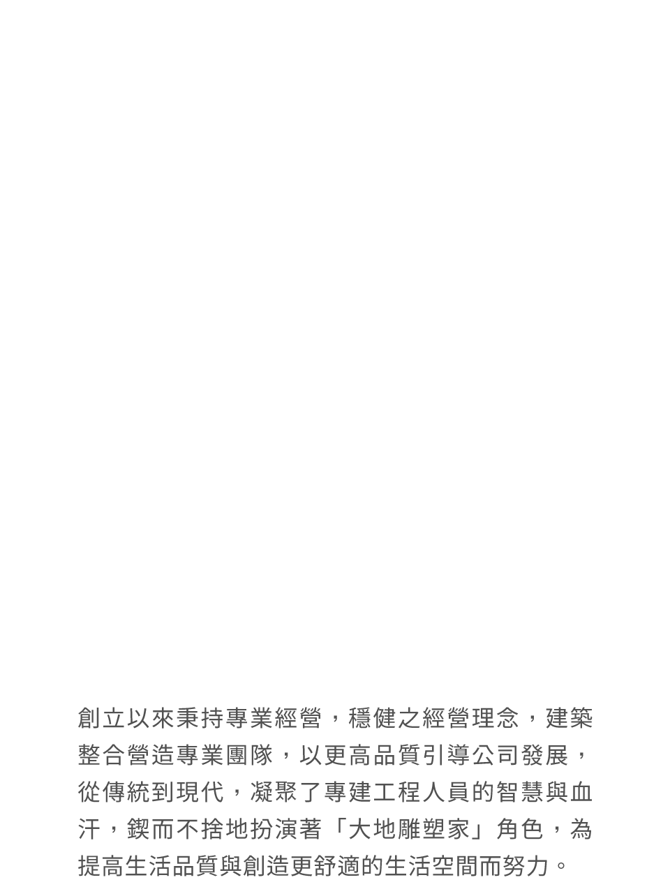創立以來秉持專業經營，穩健之經營理念，建築整合營造專業團隊，以更高品質引導公司發展，從傳統到現代，凝聚了專建工程人員的智慧與血汗，鍥而不捨地扮演著「大地雕塑家」角色，為提高生活品質與創造更舒適的生活空間而努力。